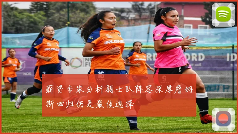 薪资专家分析骑士队阵容深厚詹姆斯回归仍是最佳选择