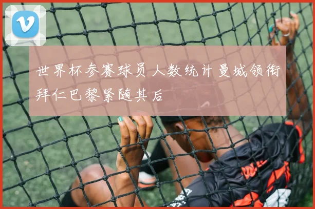 世界杯参赛球员人数统计曼城领衔拜仁巴黎紧随其后