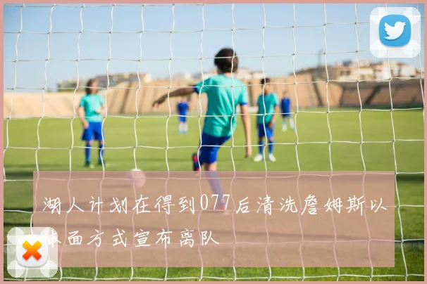 湖人计划在得到077后清洗詹姆斯以体面方式宣布离队