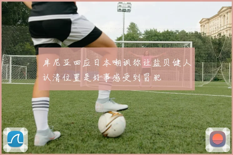 库尼亚回应日本嘲讽称让盐贝健人认清位置是好事感受到冒犯