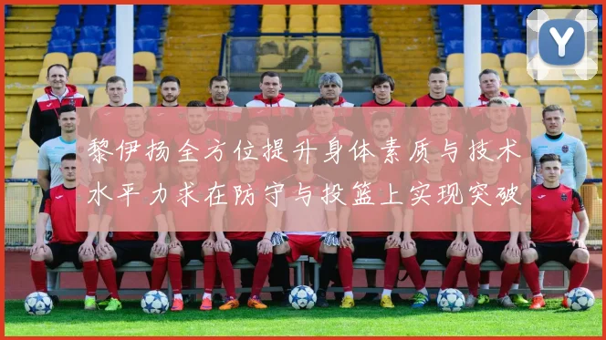 黎伊扬全方位提升身体素质与技术水平力求在防守与投篮上实现突破