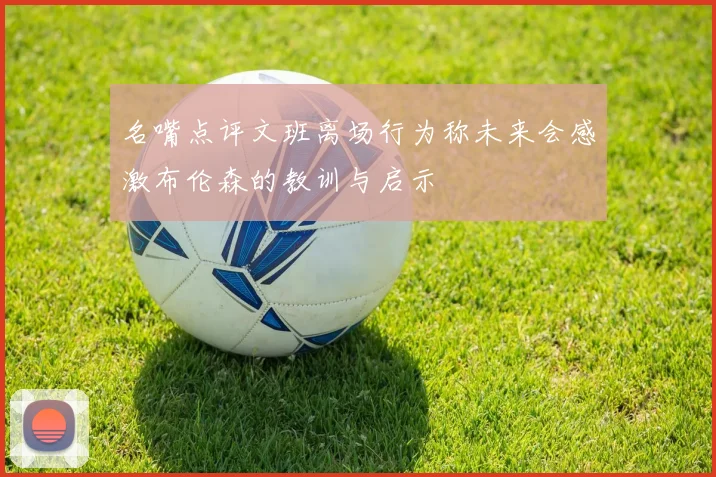 名嘴点评文班离场行为称未来会感激布伦森的教训与启示