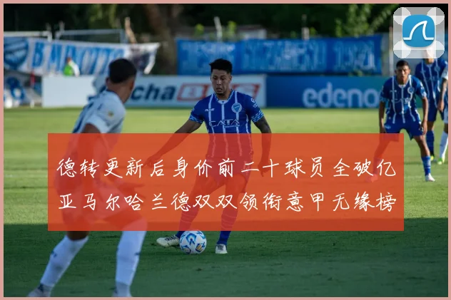 德转更新后身价前二十球员全破亿亚马尔哈兰德双双领衔意甲无缘榜单