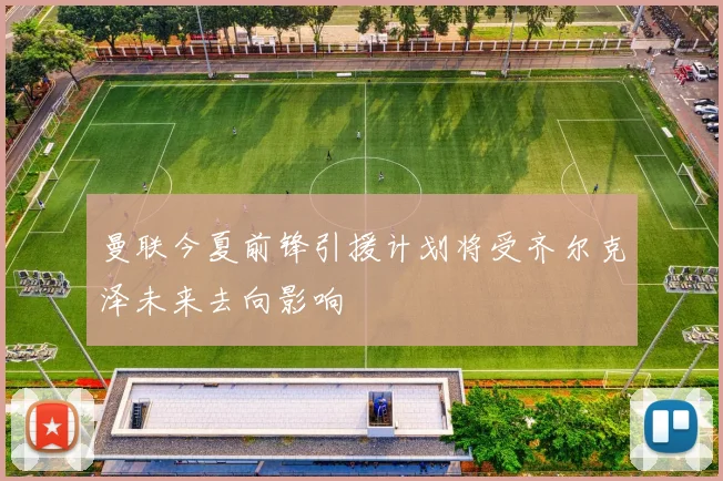 曼联今夏前锋引援计划将受齐尔克泽未来去向影响
