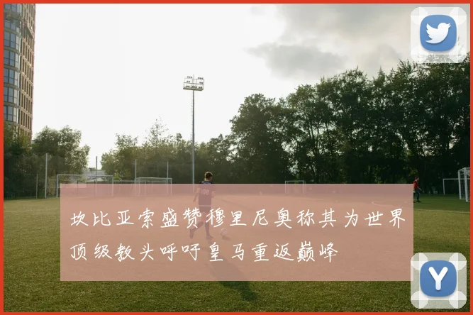 坎比亚索盛赞穆里尼奥称其为世界顶级教头呼吁皇马重返巅峰