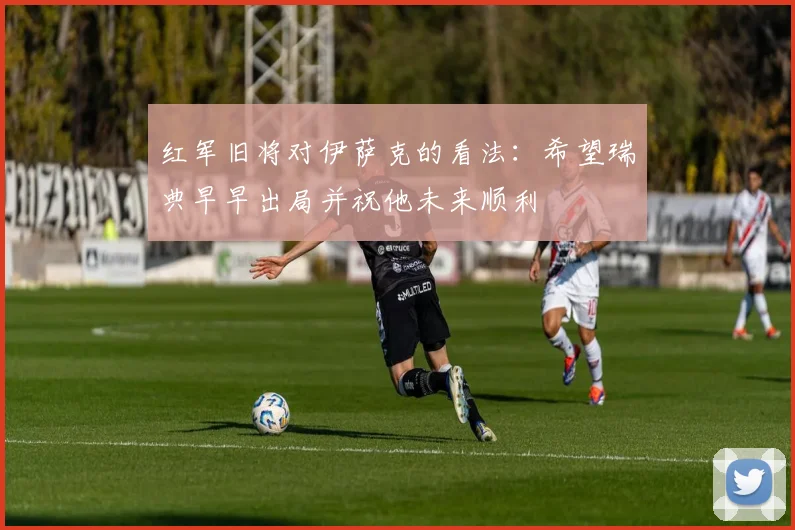 红军旧将对伊萨克的看法：希望瑞典早早出局并祝他未来顺利