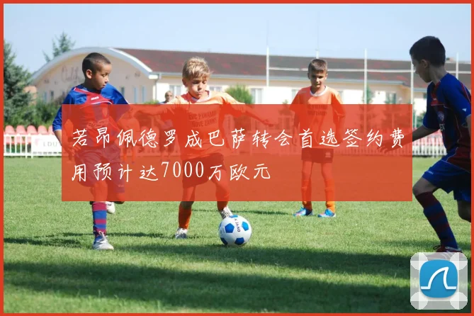 若昂佩德罗成巴萨转会首选签约费用预计达7000万欧元