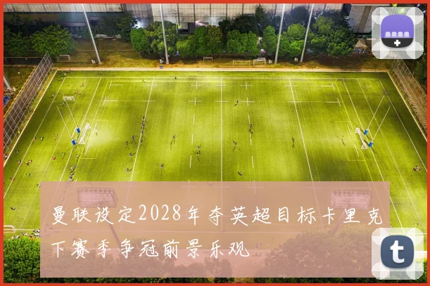 曼联设定2028年夺英超目标卡里克下赛季争冠前景乐观