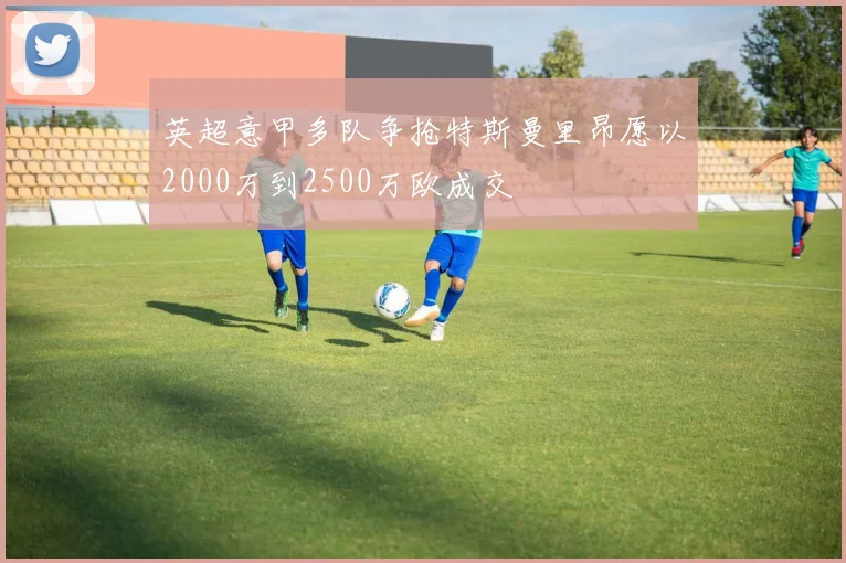 英超意甲多队争抢特斯曼里昂愿以2000万到2500万欧成交