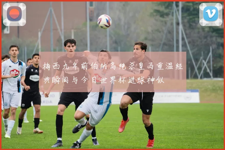 梅西九年前伯纳乌绝杀皇马重温经典瞬间与今日世界杯进球神似