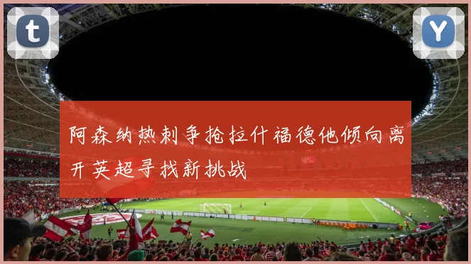 阿森纳热刺争抢拉什福德他倾向离开英超寻找新挑战