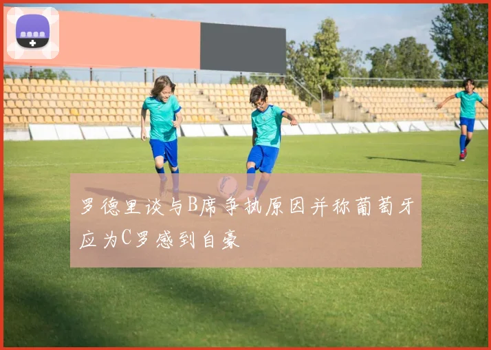 罗德里谈与B席争执原因并称葡萄牙应为C罗感到自豪